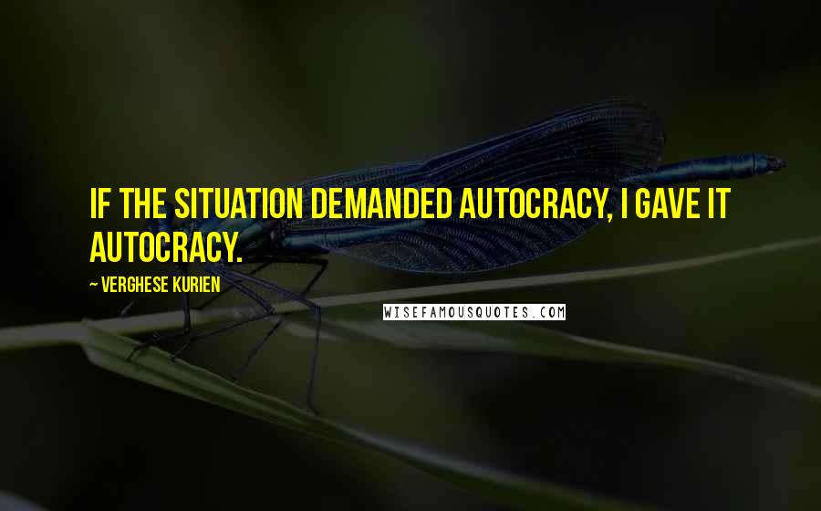 Verghese Kurien Quotes: If the situation demanded autocracy, I gave it autocracy.