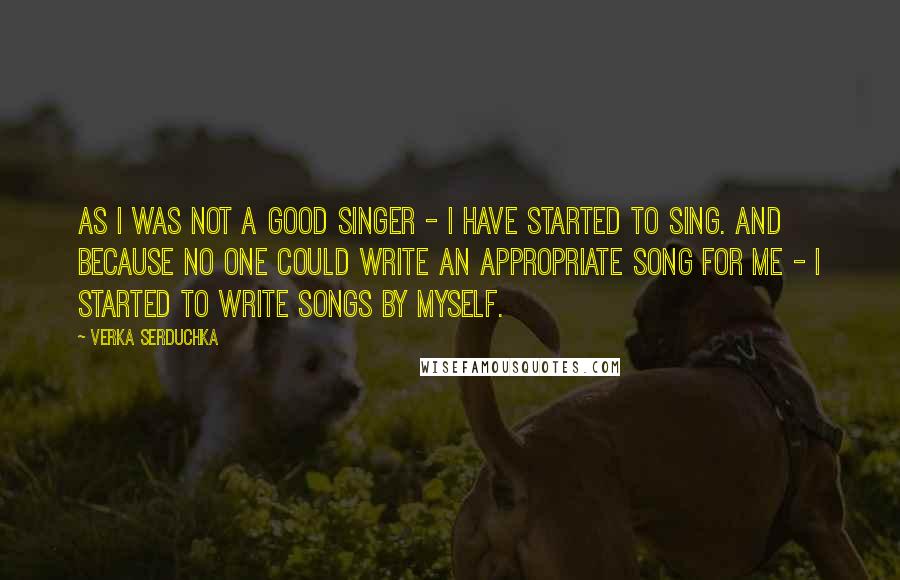 Verka Serduchka Quotes: As I was not a good singer - I have started to sing. And because no one could write an appropriate song for me - I started to write songs by myself.