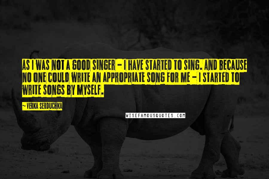 Verka Serduchka Quotes: As I was not a good singer - I have started to sing. And because no one could write an appropriate song for me - I started to write songs by myself.