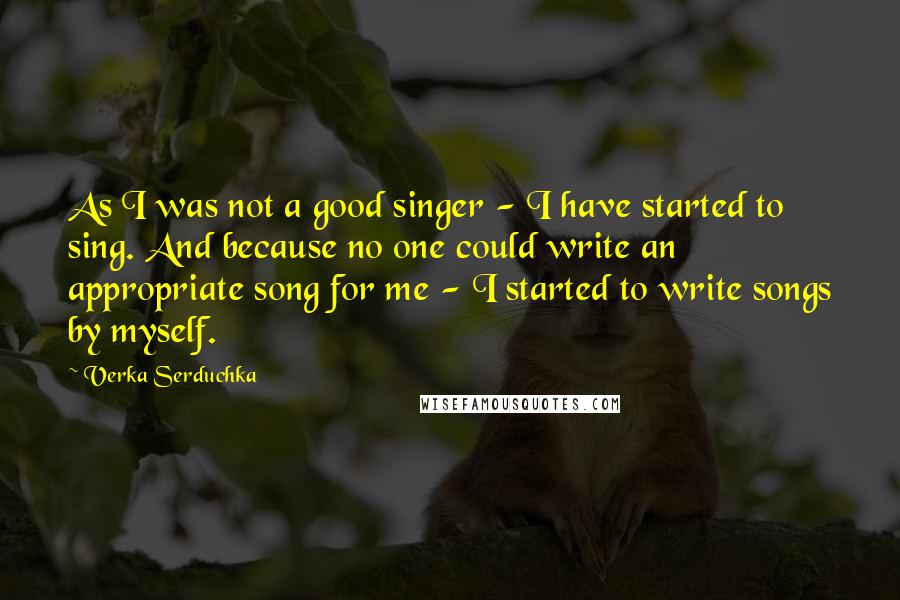 Verka Serduchka Quotes: As I was not a good singer - I have started to sing. And because no one could write an appropriate song for me - I started to write songs by myself.