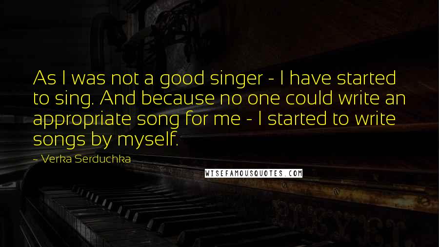 Verka Serduchka Quotes: As I was not a good singer - I have started to sing. And because no one could write an appropriate song for me - I started to write songs by myself.