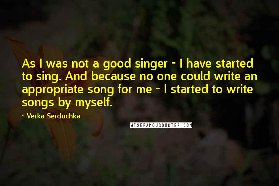 Verka Serduchka Quotes: As I was not a good singer - I have started to sing. And because no one could write an appropriate song for me - I started to write songs by myself.