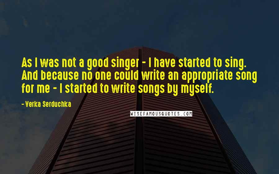 Verka Serduchka Quotes: As I was not a good singer - I have started to sing. And because no one could write an appropriate song for me - I started to write songs by myself.