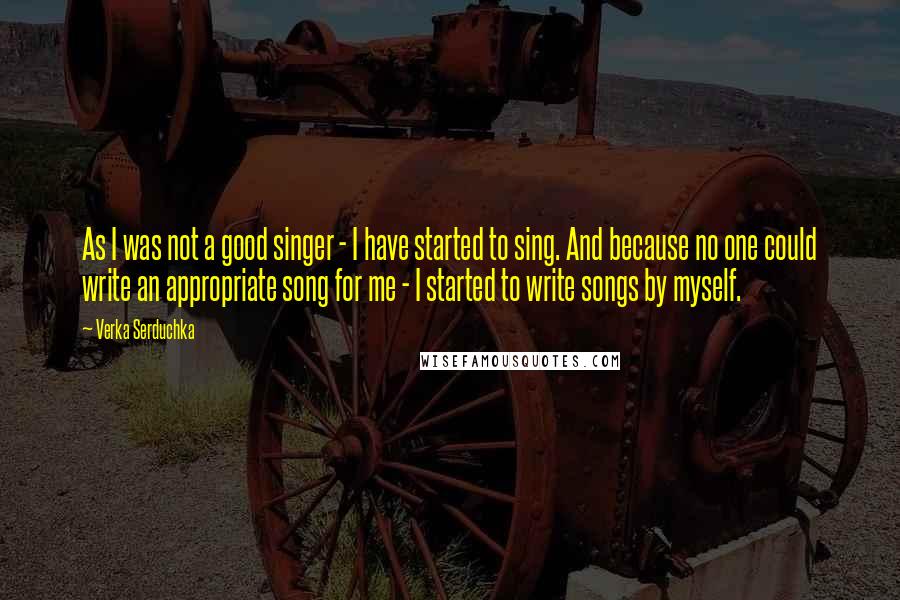 Verka Serduchka Quotes: As I was not a good singer - I have started to sing. And because no one could write an appropriate song for me - I started to write songs by myself.