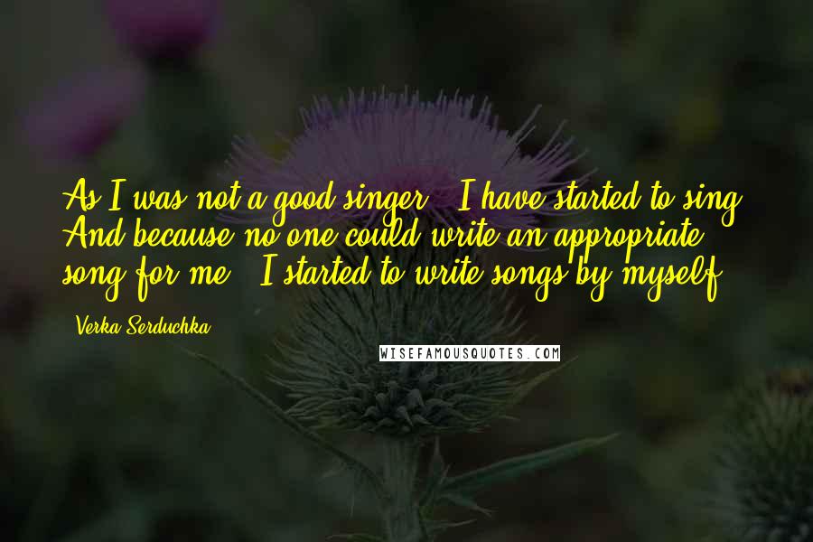 Verka Serduchka Quotes: As I was not a good singer - I have started to sing. And because no one could write an appropriate song for me - I started to write songs by myself.