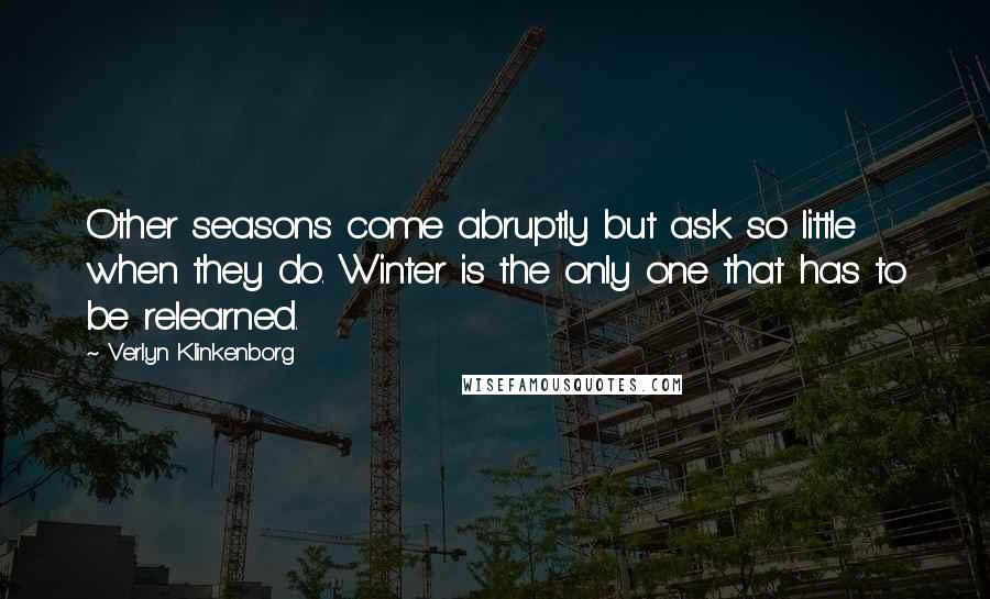 Verlyn Klinkenborg Quotes: Other seasons come abruptly but ask so little when they do. Winter is the only one that has to be relearned.