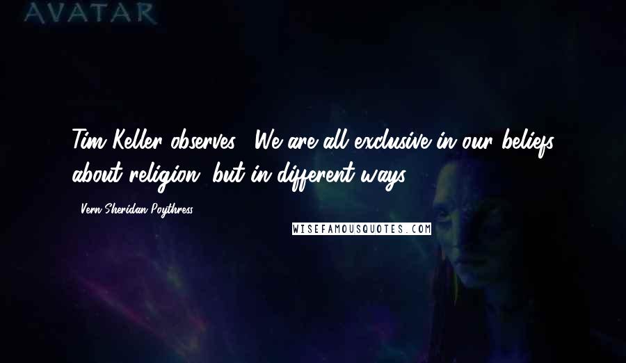 Vern Sheridan Poythress Quotes: Tim Keller observes, "We are all exclusive in our beliefs about religion, but in different ways."3