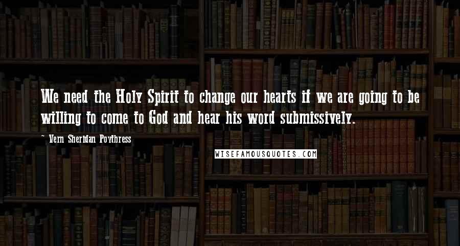 Vern Sheridan Poythress Quotes: We need the Holy Spirit to change our hearts if we are going to be willing to come to God and hear his word submissively.