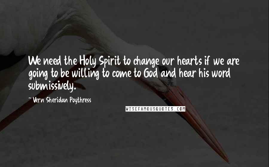 Vern Sheridan Poythress Quotes: We need the Holy Spirit to change our hearts if we are going to be willing to come to God and hear his word submissively.