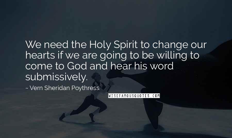 Vern Sheridan Poythress Quotes: We need the Holy Spirit to change our hearts if we are going to be willing to come to God and hear his word submissively.