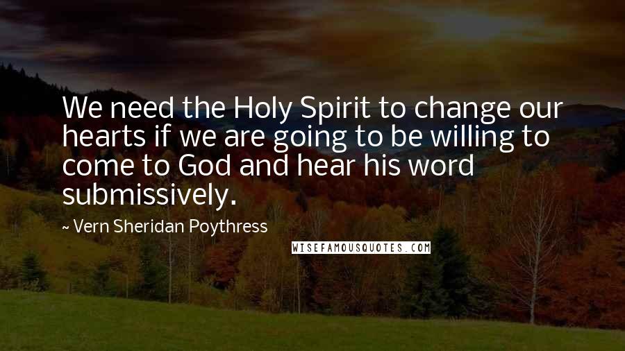 Vern Sheridan Poythress Quotes: We need the Holy Spirit to change our hearts if we are going to be willing to come to God and hear his word submissively.