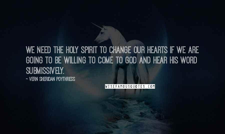 Vern Sheridan Poythress Quotes: We need the Holy Spirit to change our hearts if we are going to be willing to come to God and hear his word submissively.