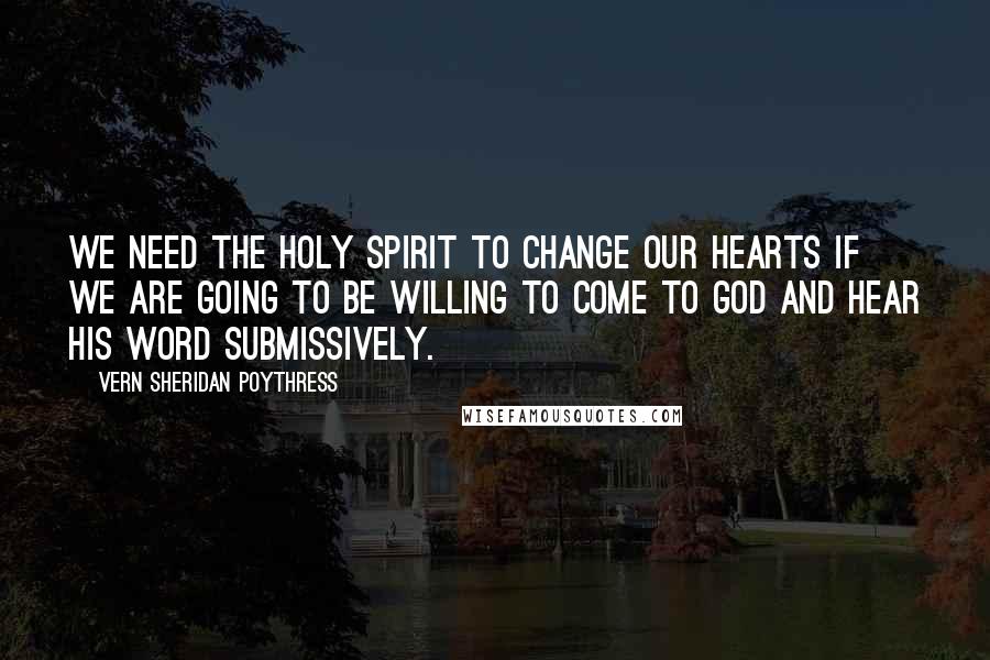 Vern Sheridan Poythress Quotes: We need the Holy Spirit to change our hearts if we are going to be willing to come to God and hear his word submissively.