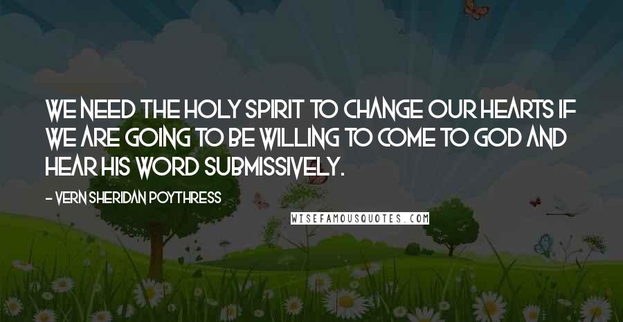 Vern Sheridan Poythress Quotes: We need the Holy Spirit to change our hearts if we are going to be willing to come to God and hear his word submissively.