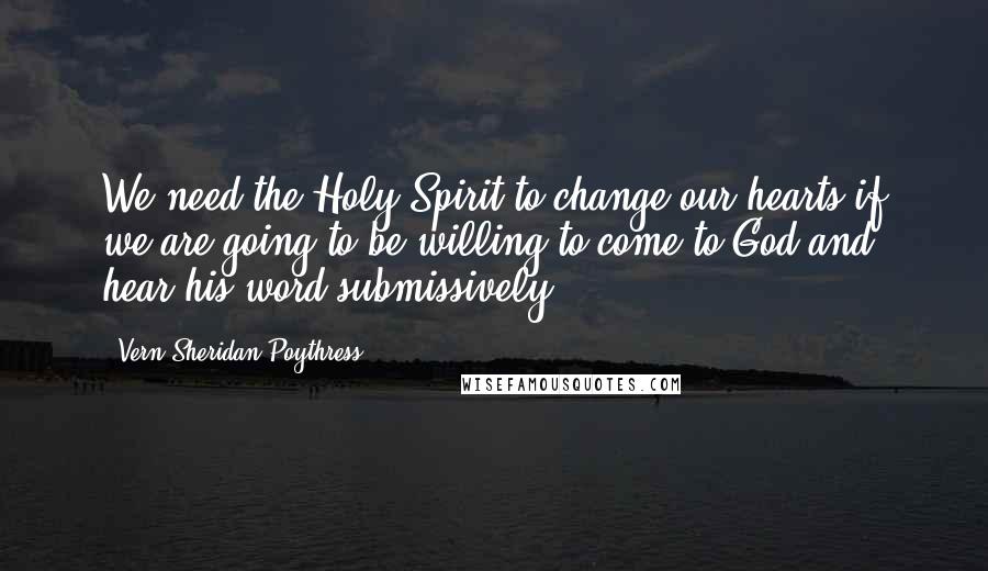 Vern Sheridan Poythress Quotes: We need the Holy Spirit to change our hearts if we are going to be willing to come to God and hear his word submissively.