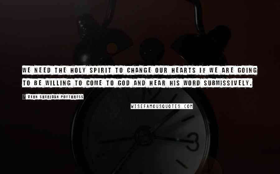 Vern Sheridan Poythress Quotes: We need the Holy Spirit to change our hearts if we are going to be willing to come to God and hear his word submissively.