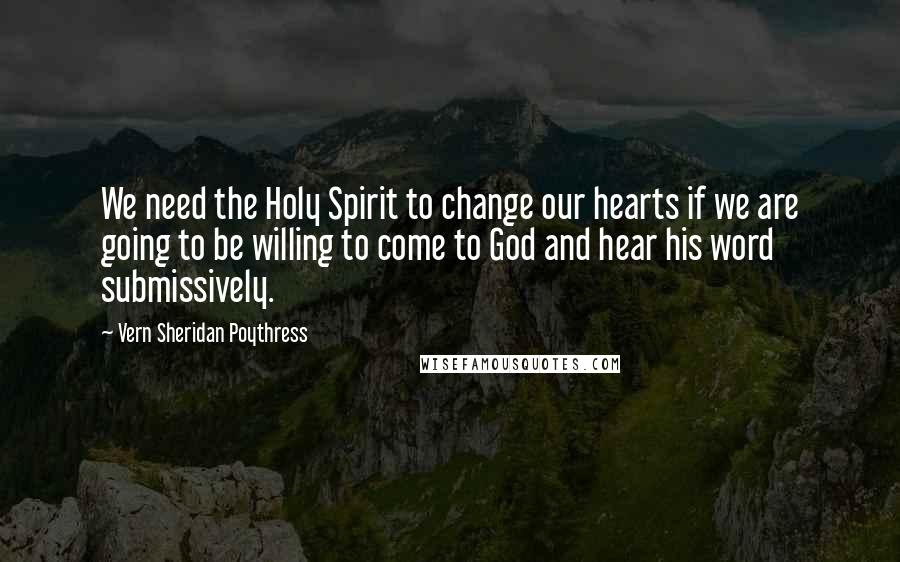 Vern Sheridan Poythress Quotes: We need the Holy Spirit to change our hearts if we are going to be willing to come to God and hear his word submissively.