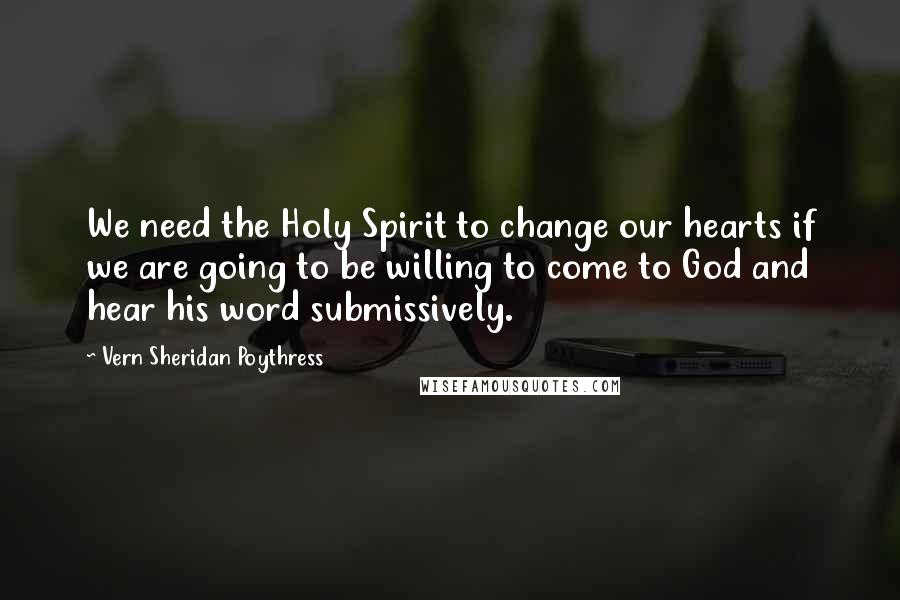 Vern Sheridan Poythress Quotes: We need the Holy Spirit to change our hearts if we are going to be willing to come to God and hear his word submissively.