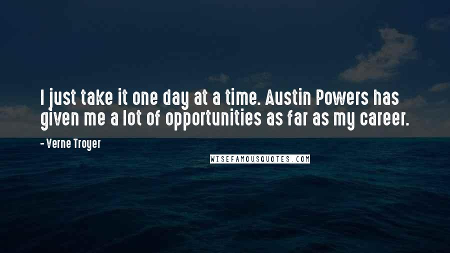 Verne Troyer Quotes: I just take it one day at a time. Austin Powers has given me a lot of opportunities as far as my career.