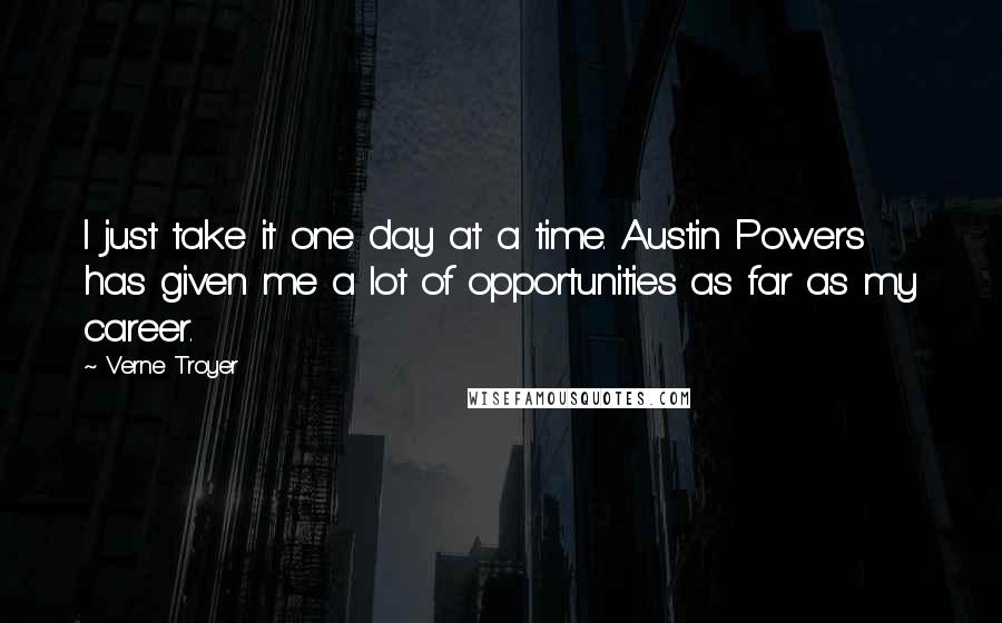 Verne Troyer Quotes: I just take it one day at a time. Austin Powers has given me a lot of opportunities as far as my career.