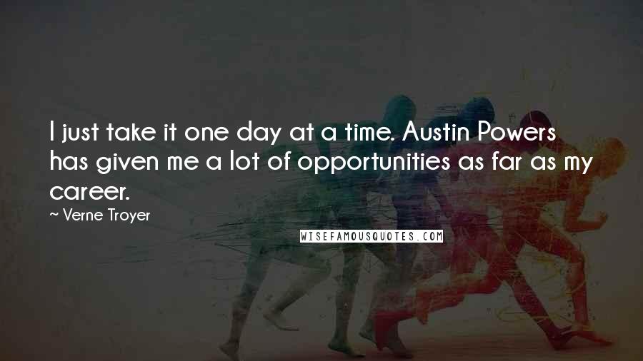 Verne Troyer Quotes: I just take it one day at a time. Austin Powers has given me a lot of opportunities as far as my career.