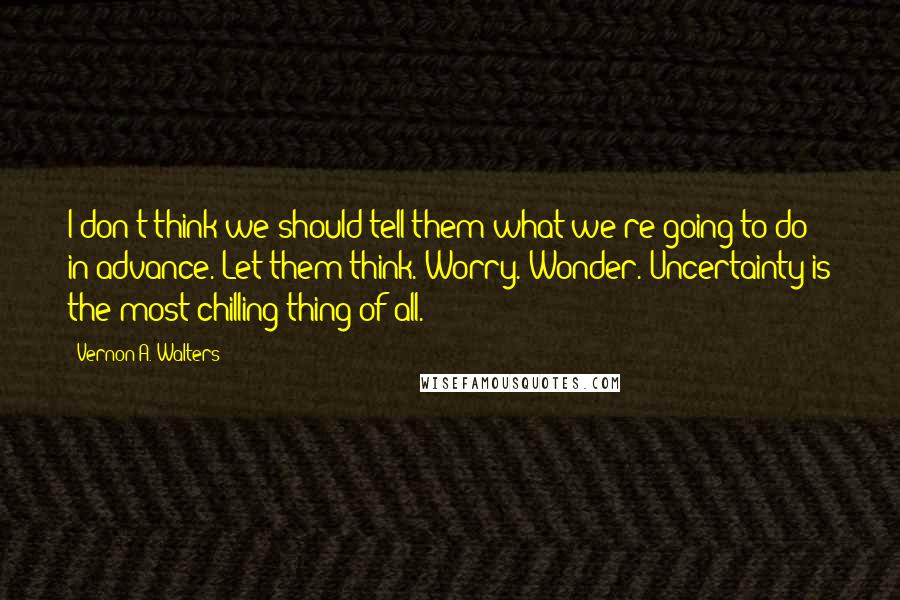 Vernon A. Walters Quotes: I don't think we should tell them what we're going to do in advance. Let them think. Worry. Wonder. Uncertainty is the most chilling thing of all.