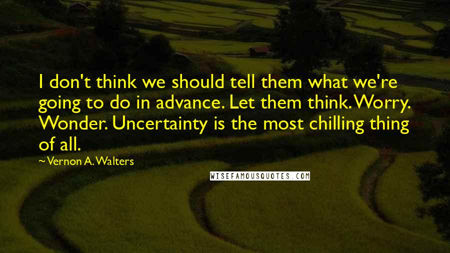 Vernon A. Walters Quotes: I don't think we should tell them what we're going to do in advance. Let them think. Worry. Wonder. Uncertainty is the most chilling thing of all.