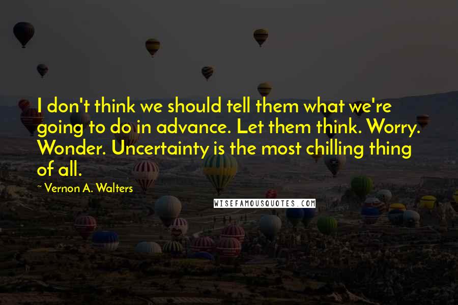 Vernon A. Walters Quotes: I don't think we should tell them what we're going to do in advance. Let them think. Worry. Wonder. Uncertainty is the most chilling thing of all.