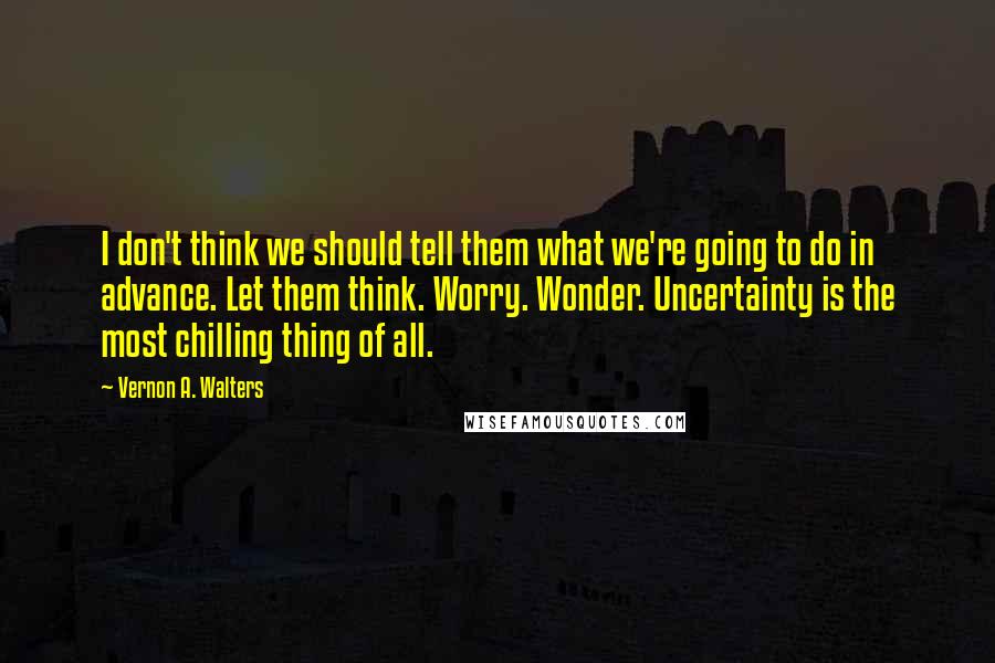 Vernon A. Walters Quotes: I don't think we should tell them what we're going to do in advance. Let them think. Worry. Wonder. Uncertainty is the most chilling thing of all.