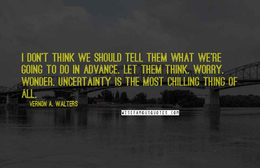 Vernon A. Walters Quotes: I don't think we should tell them what we're going to do in advance. Let them think. Worry. Wonder. Uncertainty is the most chilling thing of all.