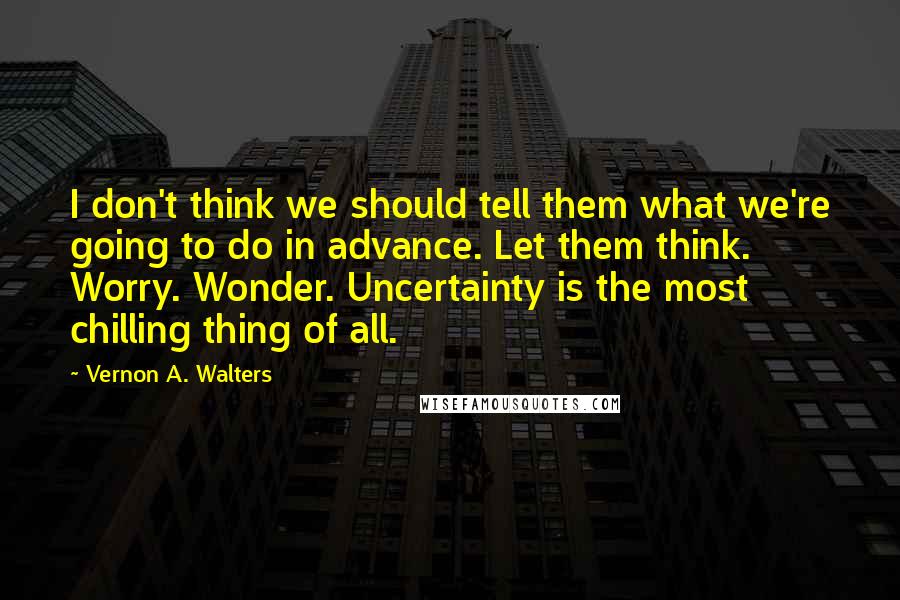 Vernon A. Walters Quotes: I don't think we should tell them what we're going to do in advance. Let them think. Worry. Wonder. Uncertainty is the most chilling thing of all.