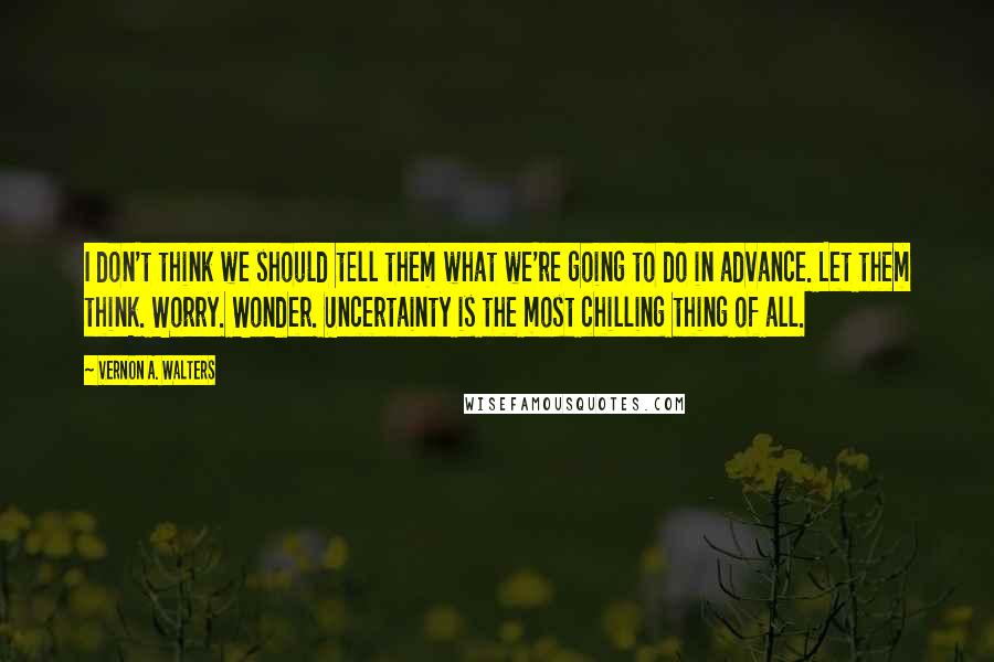 Vernon A. Walters Quotes: I don't think we should tell them what we're going to do in advance. Let them think. Worry. Wonder. Uncertainty is the most chilling thing of all.