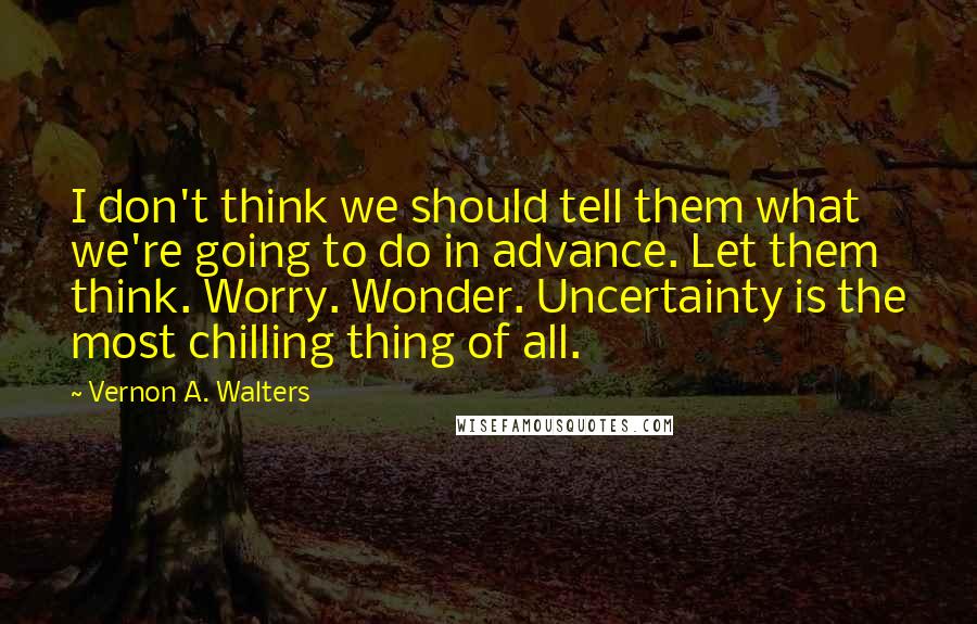 Vernon A. Walters Quotes: I don't think we should tell them what we're going to do in advance. Let them think. Worry. Wonder. Uncertainty is the most chilling thing of all.