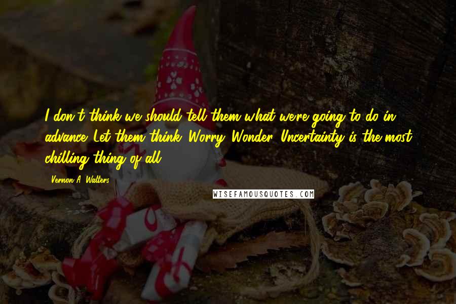 Vernon A. Walters Quotes: I don't think we should tell them what we're going to do in advance. Let them think. Worry. Wonder. Uncertainty is the most chilling thing of all.