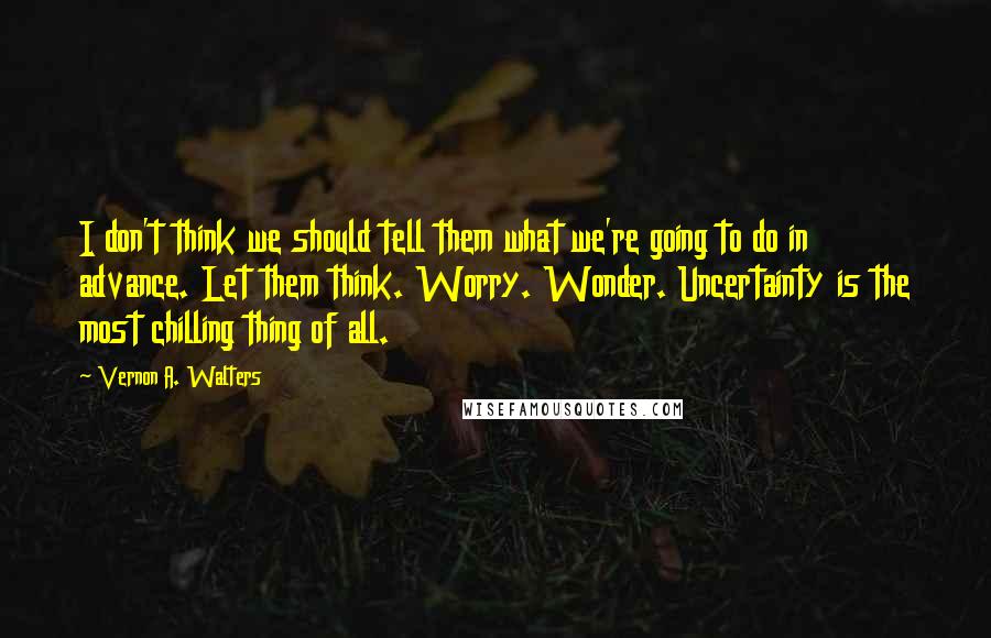 Vernon A. Walters Quotes: I don't think we should tell them what we're going to do in advance. Let them think. Worry. Wonder. Uncertainty is the most chilling thing of all.