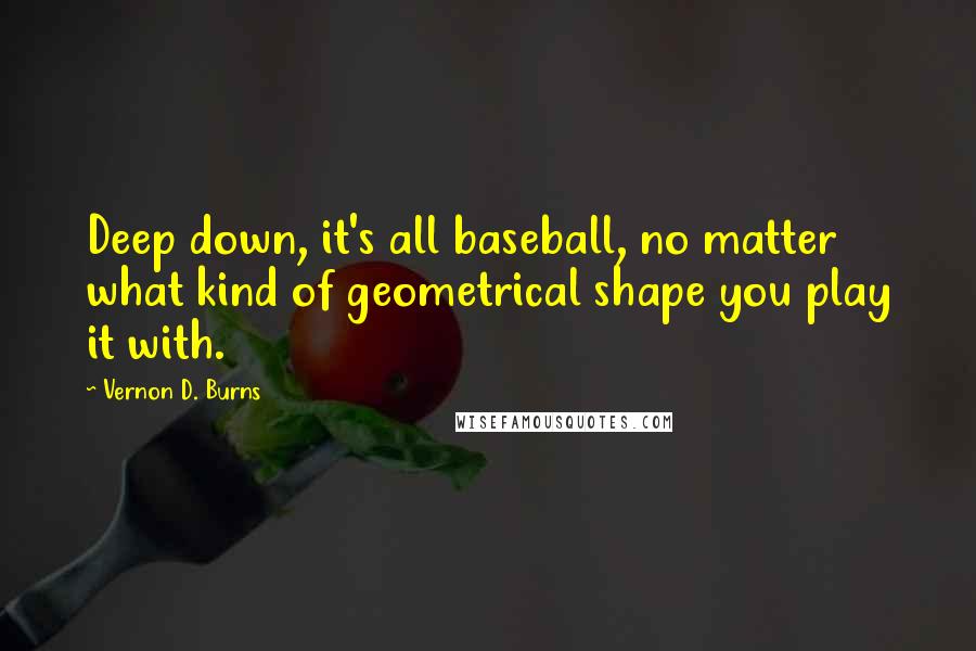 Vernon D. Burns Quotes: Deep down, it's all baseball, no matter what kind of geometrical shape you play it with.