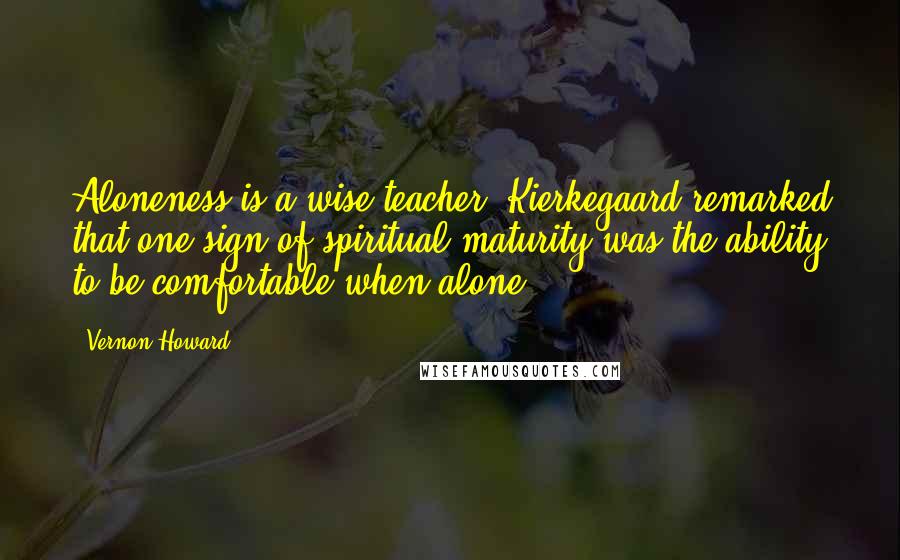 Vernon Howard Quotes: Aloneness is a wise teacher. Kierkegaard remarked that one sign of spiritual maturity was the ability to be comfortable when alone.