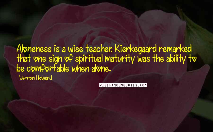Vernon Howard Quotes: Aloneness is a wise teacher. Kierkegaard remarked that one sign of spiritual maturity was the ability to be comfortable when alone.