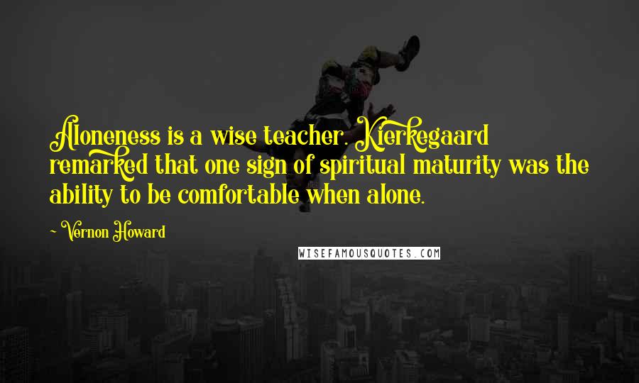 Vernon Howard Quotes: Aloneness is a wise teacher. Kierkegaard remarked that one sign of spiritual maturity was the ability to be comfortable when alone.