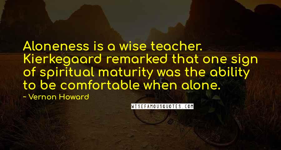 Vernon Howard Quotes: Aloneness is a wise teacher. Kierkegaard remarked that one sign of spiritual maturity was the ability to be comfortable when alone.