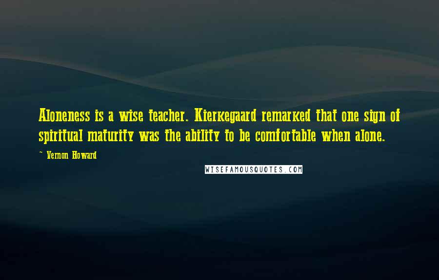 Vernon Howard Quotes: Aloneness is a wise teacher. Kierkegaard remarked that one sign of spiritual maturity was the ability to be comfortable when alone.