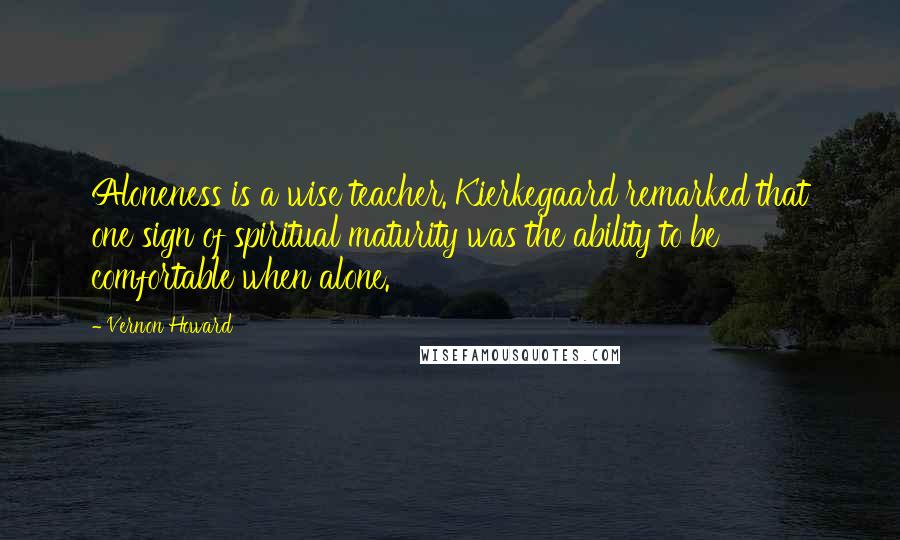 Vernon Howard Quotes: Aloneness is a wise teacher. Kierkegaard remarked that one sign of spiritual maturity was the ability to be comfortable when alone.