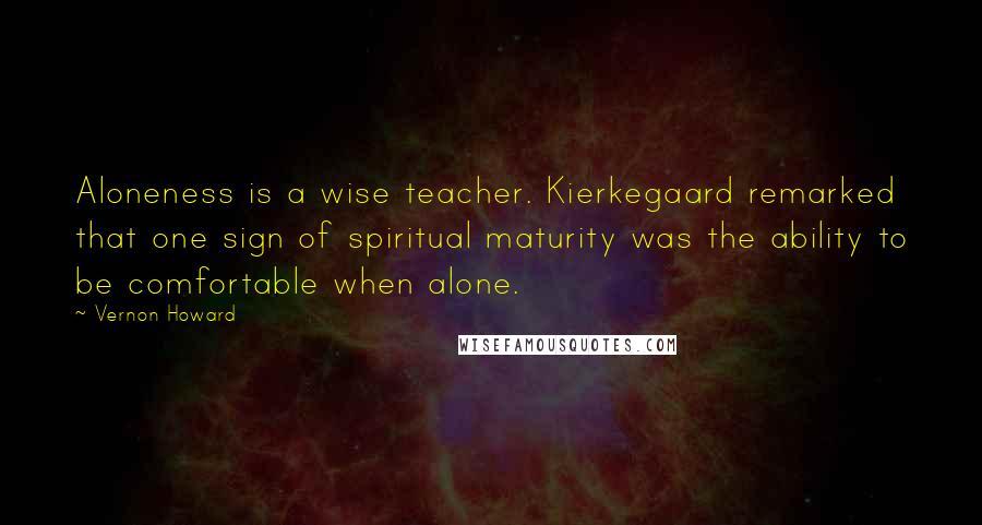 Vernon Howard Quotes: Aloneness is a wise teacher. Kierkegaard remarked that one sign of spiritual maturity was the ability to be comfortable when alone.