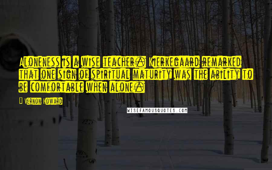 Vernon Howard Quotes: Aloneness is a wise teacher. Kierkegaard remarked that one sign of spiritual maturity was the ability to be comfortable when alone.