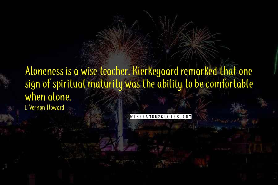 Vernon Howard Quotes: Aloneness is a wise teacher. Kierkegaard remarked that one sign of spiritual maturity was the ability to be comfortable when alone.