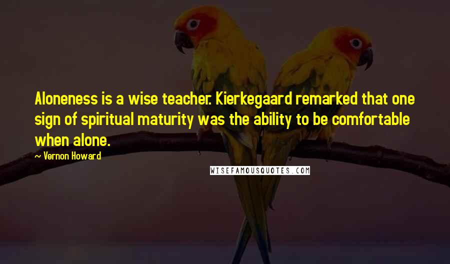 Vernon Howard Quotes: Aloneness is a wise teacher. Kierkegaard remarked that one sign of spiritual maturity was the ability to be comfortable when alone.