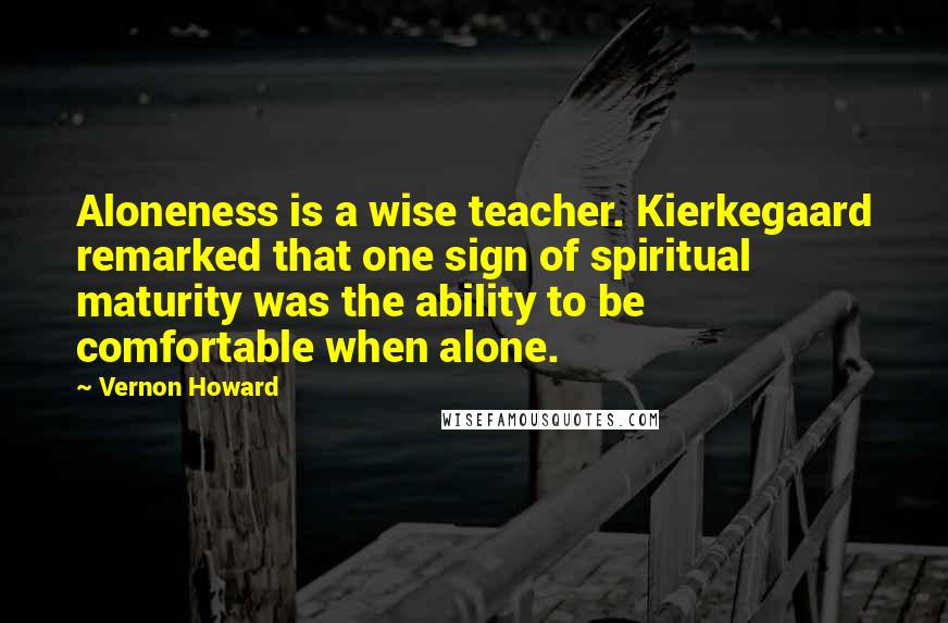 Vernon Howard Quotes: Aloneness is a wise teacher. Kierkegaard remarked that one sign of spiritual maturity was the ability to be comfortable when alone.