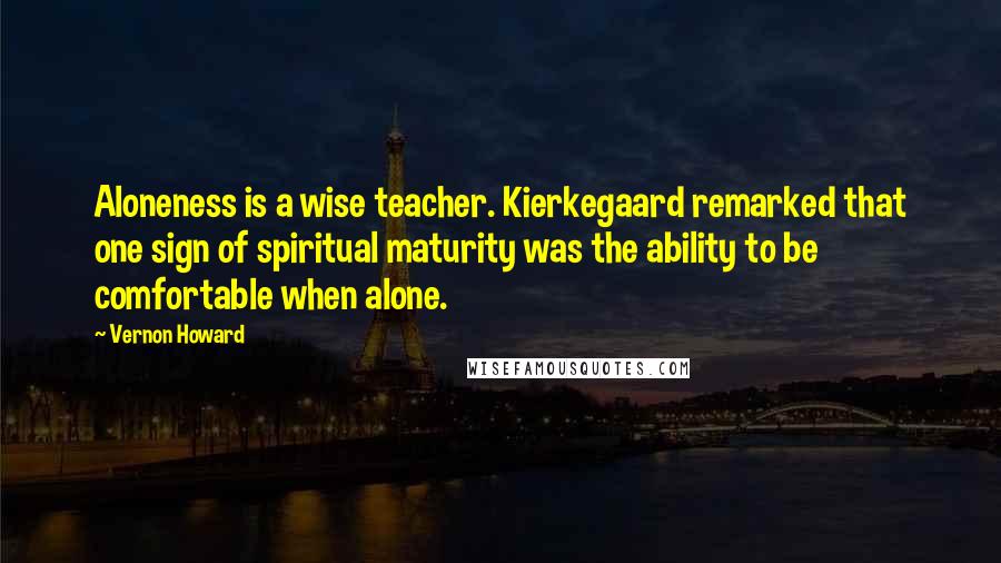 Vernon Howard Quotes: Aloneness is a wise teacher. Kierkegaard remarked that one sign of spiritual maturity was the ability to be comfortable when alone.