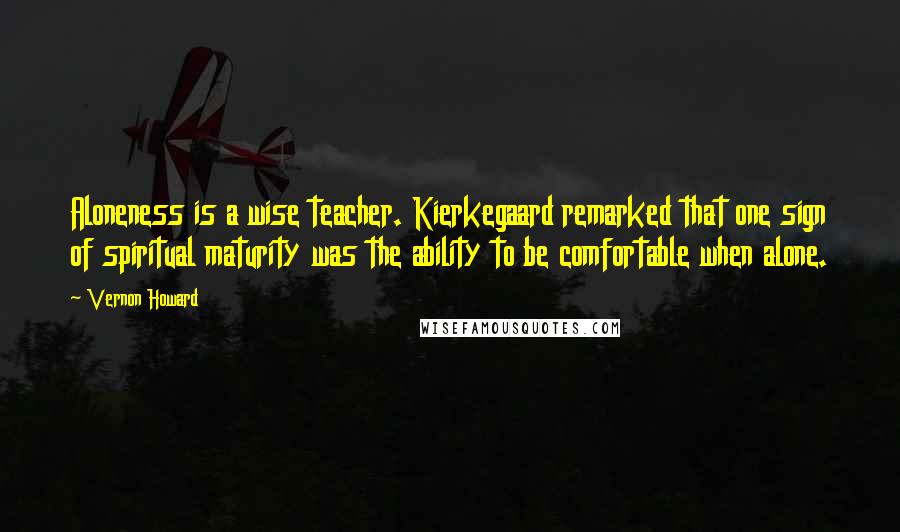 Vernon Howard Quotes: Aloneness is a wise teacher. Kierkegaard remarked that one sign of spiritual maturity was the ability to be comfortable when alone.