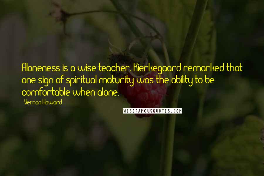 Vernon Howard Quotes: Aloneness is a wise teacher. Kierkegaard remarked that one sign of spiritual maturity was the ability to be comfortable when alone.